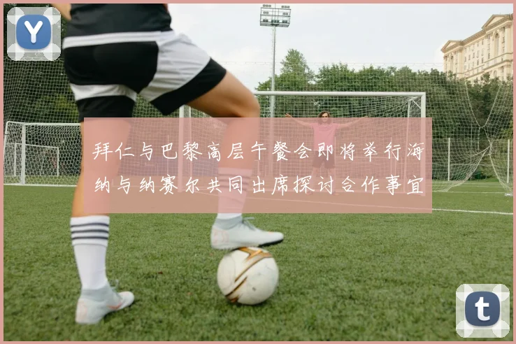 拜仁与巴黎高层午餐会即将举行海纳与纳赛尔共同出席探讨合作事宜