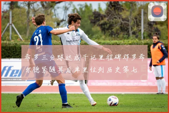 希罗三分球达成千记里程碑邓罗希尔德紧随其后库里位列历史第七