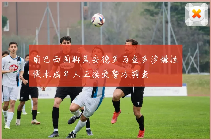 前巴西国脚莱安德罗马查多涉嫌性侵未成年人正接受警方调查