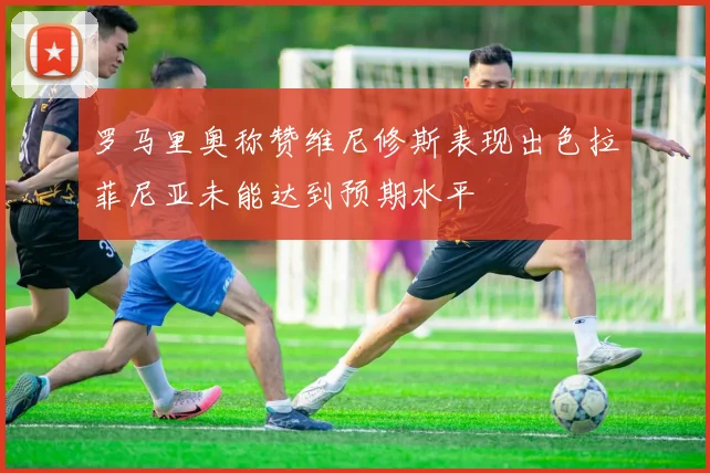 罗马里奥称赞维尼修斯表现出色拉菲尼亚未能达到预期水平