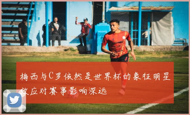 梅西与C罗依然是世界杯的象征明星效应对赛事影响深远