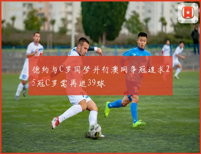德约与C罗同梦并行澳网争冠追求25冠C罗需再进39球