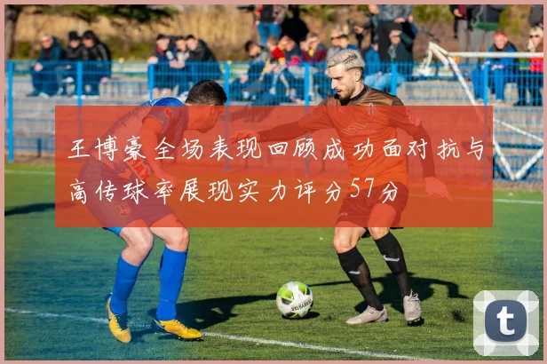 王博豪全场表现回顾成功面对抗与高传球率展现实力评分57分