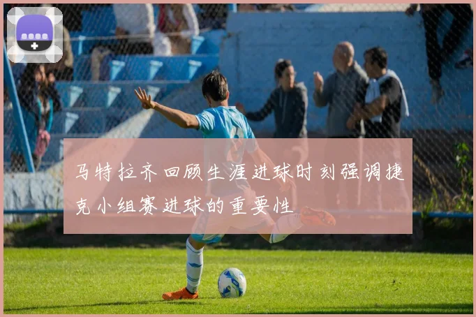 马特拉齐回顾生涯进球时刻强调捷克小组赛进球的重要性