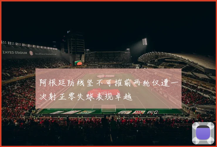 阿根廷防线坚不可摧前两轮仅遭一次射正零失球表现卓越