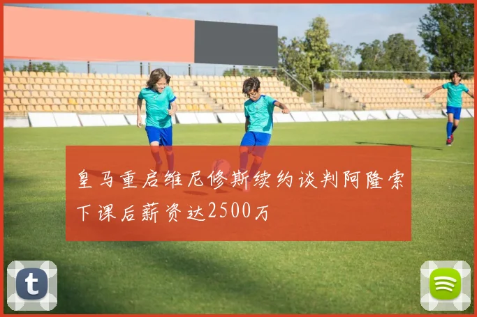 皇马重启维尼修斯续约谈判阿隆索下课后薪资达2500万