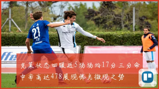 克莱状态回暖近5场场均17分三分命中率高达478展现佛光微现之势