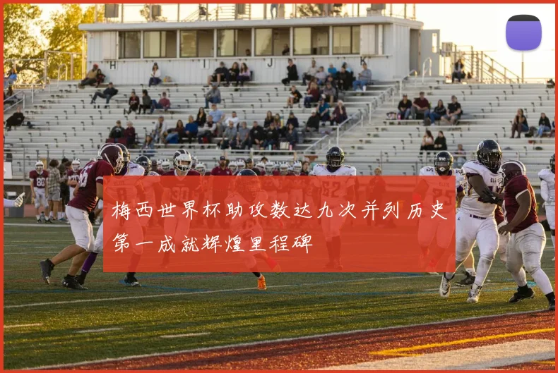 梅西世界杯助攻数达九次并列历史第一成就辉煌里程碑