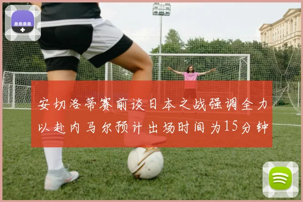 安切洛蒂赛前谈日本之战强调全力以赴内马尔预计出场时间为15分钟
