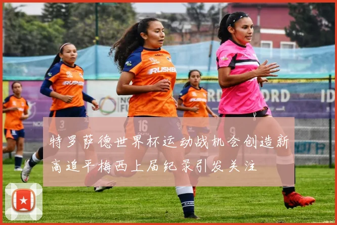 特罗萨德世界杯运动战机会创造新高追平梅西上届纪录引发关注