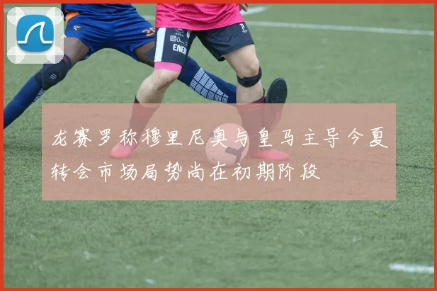 龙赛罗称穆里尼奥与皇马主导今夏转会市场局势尚在初期阶段