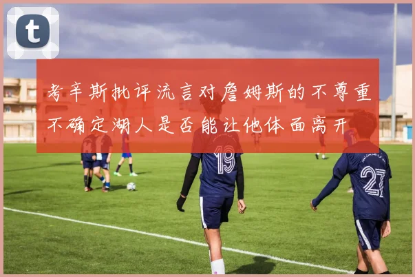 考辛斯批评流言对詹姆斯的不尊重不确定湖人是否能让他体面离开