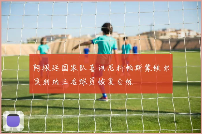 阿根廷国家队喜讯尼科帕斯蒙铁尔莫利纳三名球员恢复合练