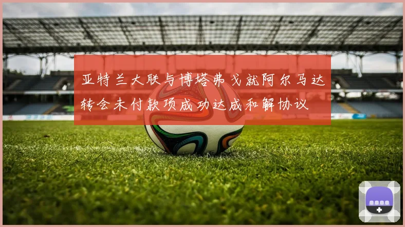 亚特兰大联与博塔弗戈就阿尔马达转会未付款项成功达成和解协议