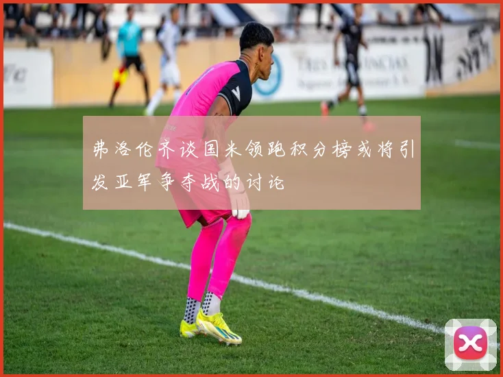 弗洛伦齐谈国米领跑积分榜或将引发亚军争夺战的讨论