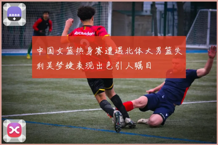 中国女篮热身赛遭遇北体大男篮失利吴梦婕表现出色引人瞩目
