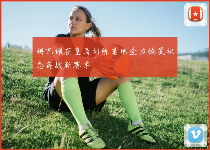 姆巴佩在皇马训练基地全力恢复状态备战新赛季