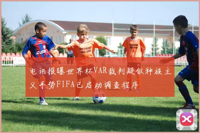 电讯报曝世界杯VAR裁判疑似种族主义手势FIFA已启动调查程序