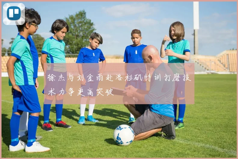 徐杰与刘金雨赴洛杉矶特训打磨技术力争更高突破