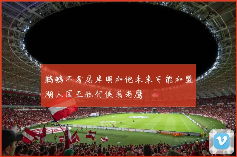 鹈鹕不考虑库明加他未来可能加盟湖人国王独行侠或老鹰