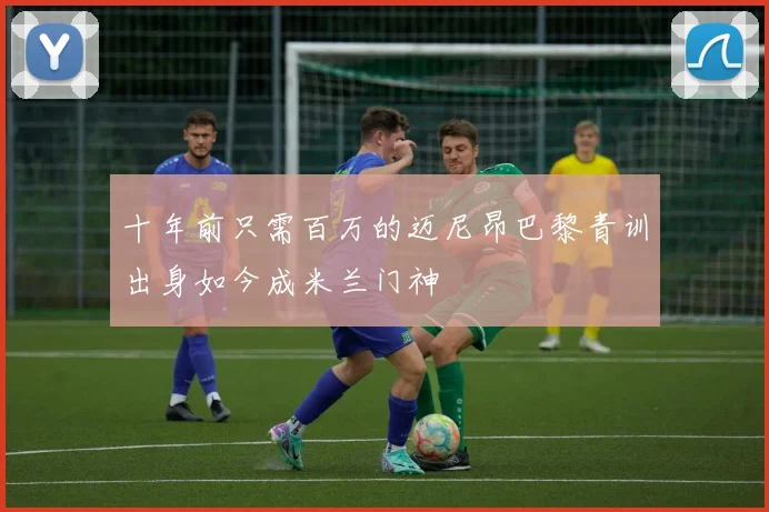 十年前只需百万的迈尼昂巴黎青训出身如今成米兰门神
