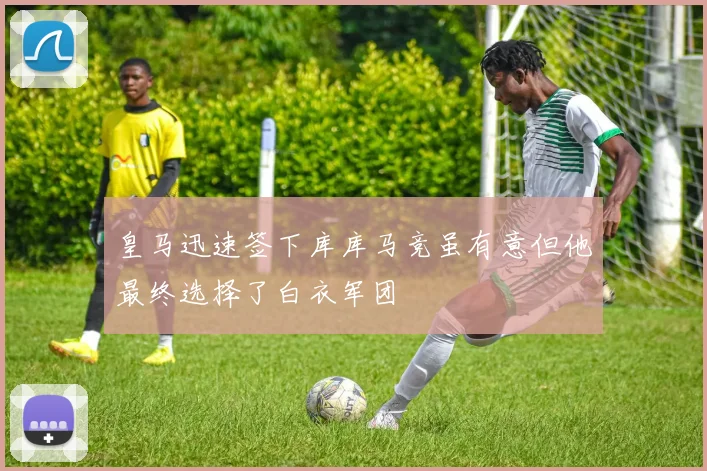 皇马迅速签下库库马竞虽有意但他最终选择了白衣军团