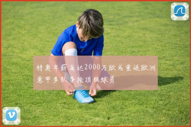 特奥年薪高达2000万欧或重返欧洲意甲多队争抢顶级球员
