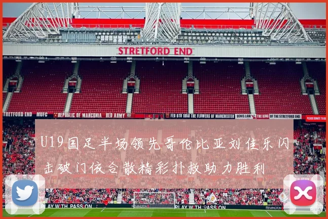 U19国足半场领先哥伦比亚刘佳乐闪击破门依合散精彩扑救助力胜利